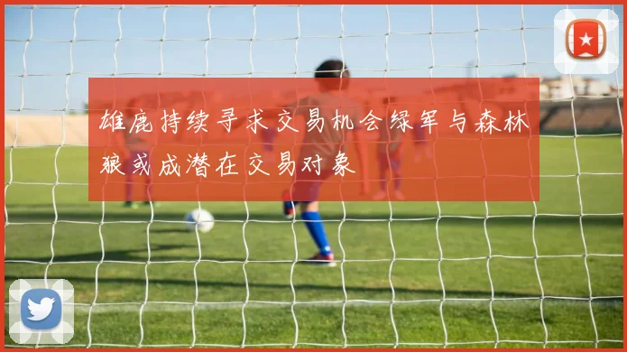雄鹿持续寻求交易机会绿军与森林狼或成潜在交易对象